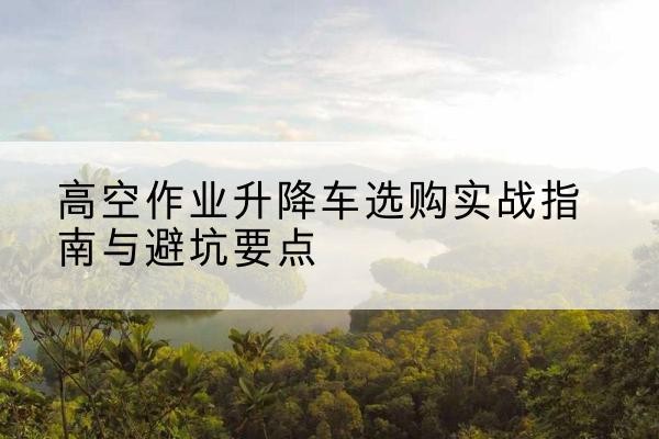 雨湖升降车怎么选-高空作业升降车选购实战指南与避坑要点