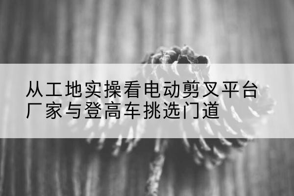 雨湖电动剪叉升降平台厂家-从工地实操看电动剪叉平台厂家与登高车挑选门道