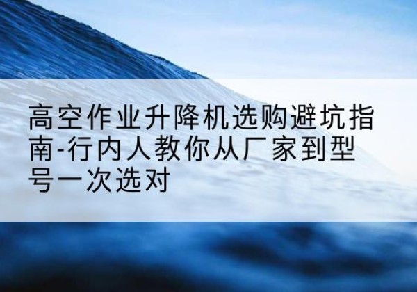 雨湖升降平台厂家-高空作业升降机选购避坑指南-行内人教你从厂家到型号一次选对