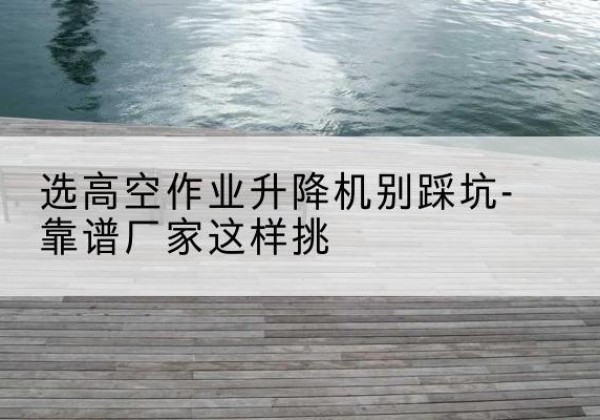雨湖剪叉式升降机厂家-选高空作业升降机别踩坑-靠谱厂家这样挑