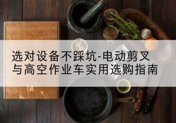雨湖电动剪叉升降平台怎么选-选对设备不踩坑-电动剪叉与高空作业车实用选购指南