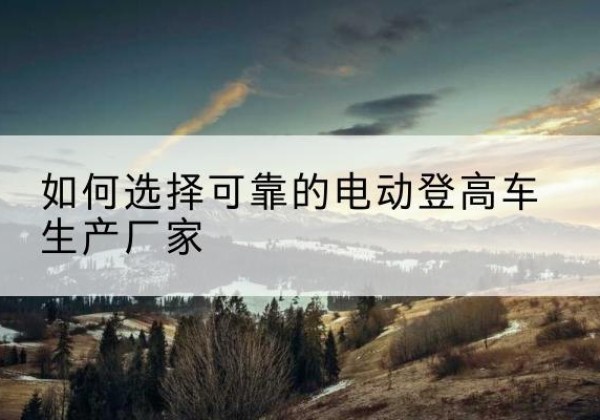 雨湖电动登高车厂家-如何选择可靠的电动登高车生产厂家