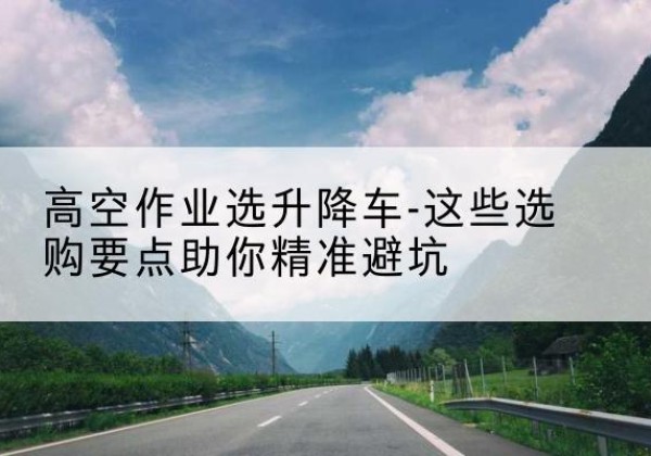 雨湖升降车厂家-高空作业选升降车-这些选购要点助你*避坑