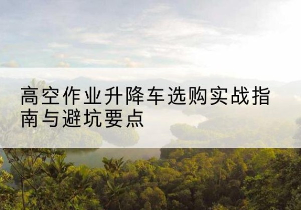 雨湖升降车怎么选-高空作业升降车选购实战指南与避坑要点