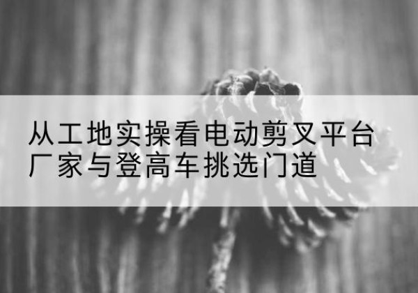雨湖电动剪叉升降平台厂家-从工地实操看电动剪叉平台厂家与登高车挑选门道