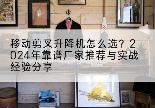 雨湖升降平台厂家推荐-移动剪叉升降机怎么选？2024年靠谱厂家推荐与实战经验分享